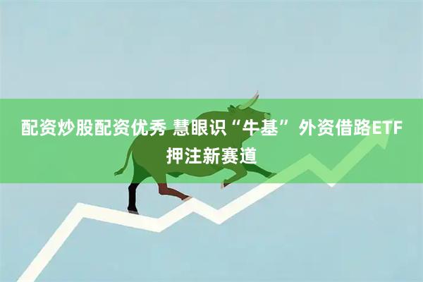 配资炒股配资优秀 慧眼识“牛基” 外资借路ETF押注新赛道