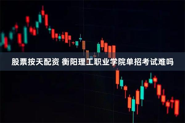 股票按天配资 衡阳理工职业学院单招考试难吗