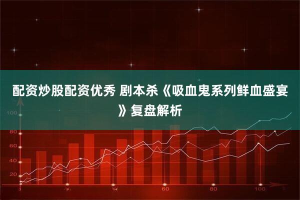 配资炒股配资优秀 剧本杀《吸血鬼系列鲜血盛宴》复盘解析