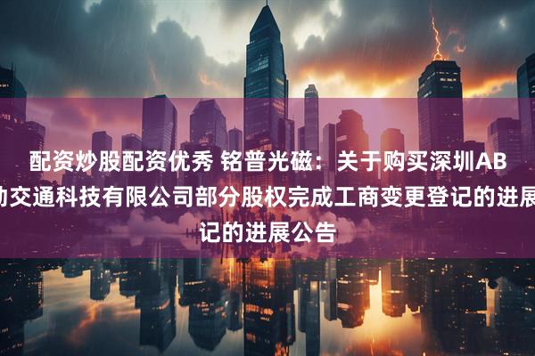 配资炒股配资优秀 铭普光磁：关于购买深圳ABB电动交通科技有限公司部分股权完成工商变更登记的进展公告