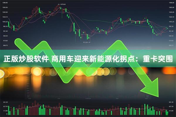 正版炒股软件 商用车迎来新能源化拐点：重卡突围