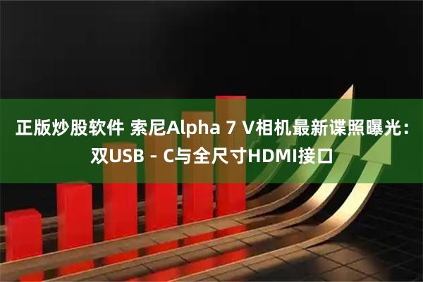 正版炒股软件 索尼Alpha 7 V相机最新谍照曝光：双USB - C与全尺寸HDMI接口