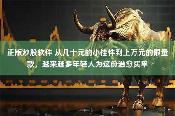 正版炒股软件 从几十元的小挂件到上万元的限量款,越来越多年轻人为这份治愈买单