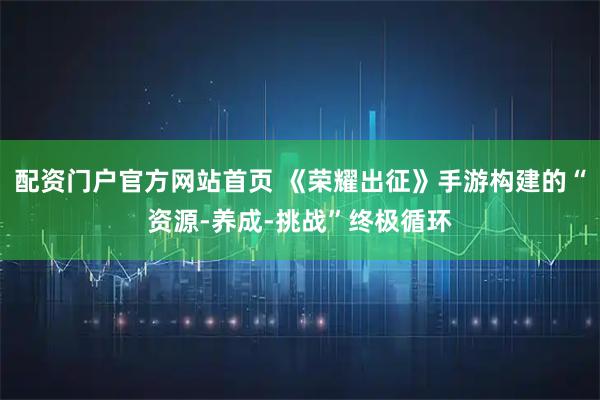 配资门户官方网站首页 《荣耀出征》手游构建的“资源-养成-挑战”终极循环