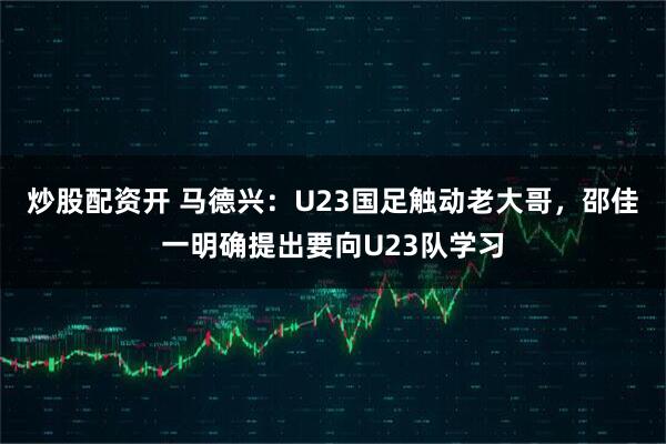 炒股配资开 马德兴：U23国足触动老大哥，邵佳一明确提出要向U23队学习