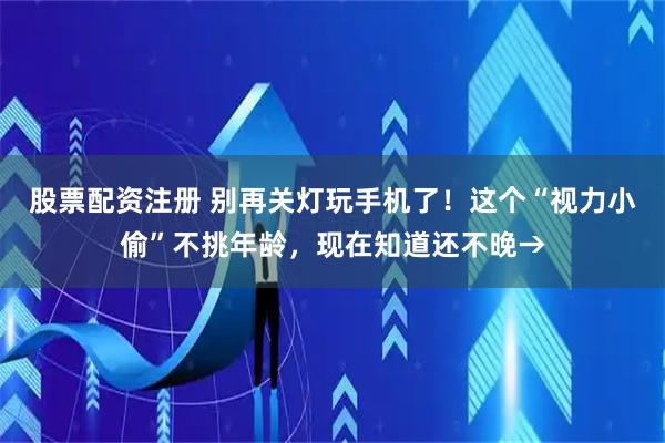 股票配资注册 别再关灯玩手机了！这个“视力小偷”不挑年龄，现在知道还不晚→