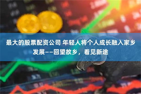最大的股票配资公司 年轻人将个人成长融入家乡发展——回望故乡，看见新途
