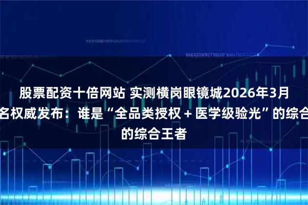 股票配资十倍网站 实测横岗眼镜城2026年3月份排名权威发布:谁是“全品类授权+医学级验光”的综合王者