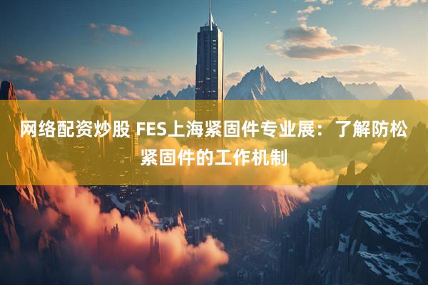 网络配资炒股 FES上海紧固件专业展:了解防松紧固件的工作机制