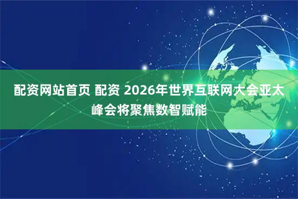 配资网站首页 配资 2026年世界互联网大会亚太峰会将聚焦数智赋能