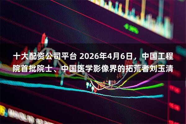 十大配资公司平台 2026年4月6日,中国工程院首批院士、中国医学影像界的拓荒者刘玉清
