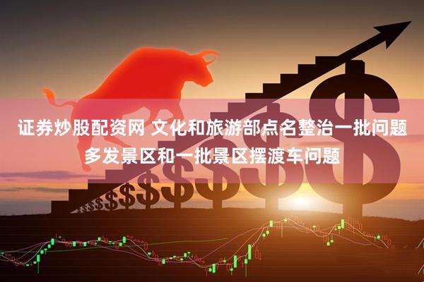 证券炒股配资网 文化和旅游部点名整治一批问题多发景区和一批景区摆渡车问题