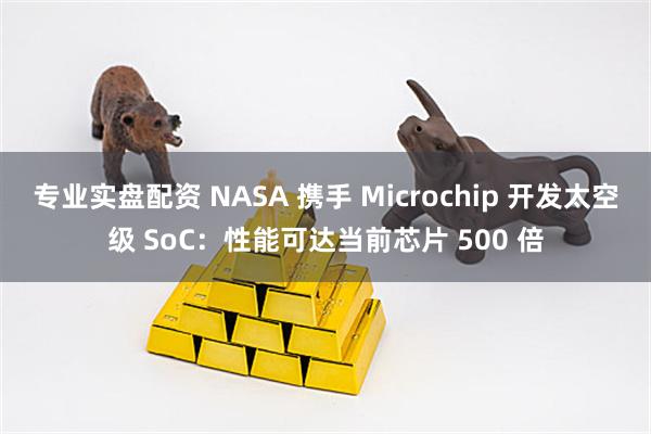 专业实盘配资 NASA 携手 Microchip 开发太空级 SoC：性能可达当前芯片 500 倍