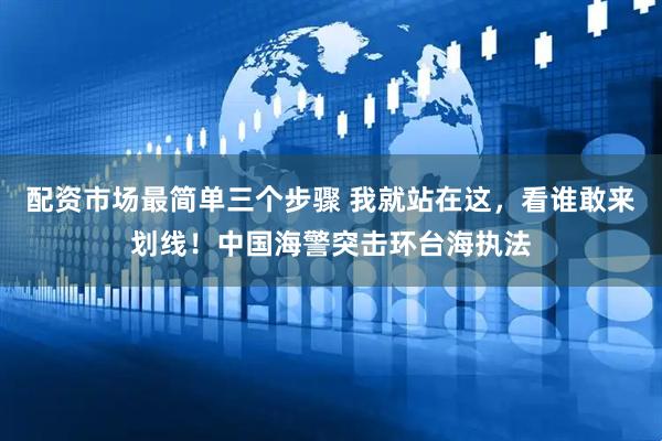 配资市场最简单三个步骤 我就站在这，看谁敢来划线！中国海警突击环台海执法