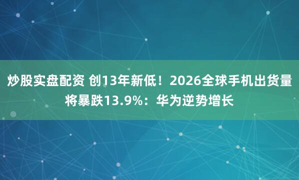 炒股实盘配资 创13年新低!2026全球手机出货量将暴跌13.9%:华为逆势增长