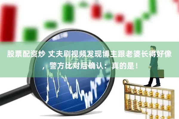股票配资炒 丈夫刷视频发现博主跟老婆长得好像,警方比对后确认:真的是!