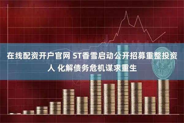 在线配资开户官网 ST香雪启动公开招募重整投资人 化解债务危机谋求重生