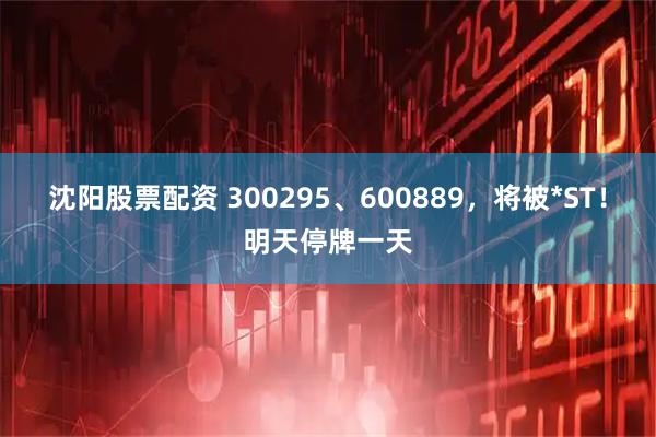 沈阳股票配资 300295、600889，将被*ST！明天停牌一天